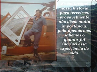 Se contarmos
nossa história
para terceiros,
provavelmente
não dêem muita
importância,
pois apenas nós,
sabemos o
quanto foi
incrível essa
experiência de
vida.
 