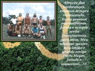 Através das
lembranças,
estamos sempre
renascendo.
Essas pessoas
maravilhosas,
foram e sempre
serão
inesquecíveis
para mim. Meu
saudoso mestre,
meu irmão e
grande amigo
Décio Meyer,
jamais o
esquecerei...!!!
 