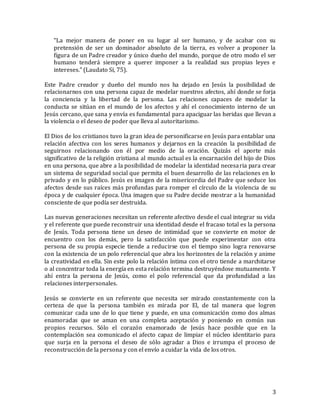 3
“La mejor manera de poner en su lugar al ser humano, y de acabar con su
pretensión de ser un dominador absoluto de la tierra, es volver a proponer la
figura de un Padre creador y único dueño del mundo, porque de otro modo el ser
humano tenderá siempre a querer imponer a la realidad sus propias leyes e
intereses.” (Laudato Sí, 75).
Este Padre creador y dueño del mundo nos ha dejado en Jesús la posibilidad de
relacionarnos con una persona capaz de modelar nuestros afectos, ahí donde se forja
la conciencia y la libertad de la persona. Las relaciones capaces de modelar la
conducta se sitúan en el mundo de los afectos y ahí el conocimiento interno de un
Jesús cercano, que sana y envía es fundamental para apaciguar las heridas que llevan a
la violencia o el deseo de poder que lleva al autoritarismo.
El Dios de los cristianos tuvo la gran idea de personificarse en Jesús para entablar una
relación afectiva con los seres humanos y dejarnos en la creación la posibilidad de
seguirnos relacionando con él por medio de la oración. Quizás el aporte más
significativo de la religión cristiana al mundo actual es la encarnación del hijo de Dios
en una persona, que abre a la posibilidad de modelar la identidad necesaria para crear
un sistema de seguridad social que permita el buen desarrollo de las relaciones en lo
privado y en lo público. Jesús es imagen de la misericordia del Padre que seduce los
afectos desde sus raíces más profundas para romper el círculo de la violencia de su
época y de cualquier época. Una imagen que su Padre decide mostrar a la humanidad
consciente de que podía ser destruida.
Las nuevas generaciones necesitan un referente afectivo desde el cual integrar su vida
y el referente que puede reconstruir una identidad desde el fracaso total es la persona
de Jesús. Toda persona tiene un deseo de intimidad que se convierte en motor de
encuentro con los demás, pero la satisfacción que puede experimentar con otra
persona de su propia especie tiende a reducirse con el tiempo sino logra renovarse
con la existencia de un polo referencial que abra los horizontes de la relación y anime
la creatividad en ella. Sin este polo la relación íntima con el otro tiende a marchitarse
o al concentrar toda la energía en esta relación termina destruyéndose mutuamente. Y
ahí entra la persona de Jesús, como el polo referencial que da profundidad a las
relaciones interpersonales.
Jesús se convierte en un referente que necesita ser mirado constantemente con la
certeza de que la persona también es mirada por El, de tal manera que logren
comunicar cada uno de lo que tiene y puede, en una comunicación como dos almas
enamoradas que se aman en una completa aceptación y poniendo en común sus
propios recursos. Sólo el corazón enamorado de Jesús hace posible que en la
contemplación sea comunicado el afecto capaz de limpiar el núcleo identitario para
que surja en la persona el deseo de sólo agradar a Dios e irrumpa el proceso de
reconstrucción de la persona y con el envío a cuidar la vida de los otros.
 