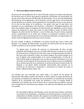 4
3. Hacia una Iglesia misericordiosa.
El proceso de mercantilización de la vida ha llevado a generar la cultura del descarte,
las personas que no sirven para generar ganancias económicas son descartadas, las
que no sirven a los intereses del Mercado son desechadas. “Ya no se trata simplemente
del fenómeno de la explotación y de la opresión, sino de algo nuevo: con la exclusión
queda afectada en su misma raíz la pertenencia a la sociedad en la que se vive, pues ya
no se está en ella abajo, en la periferia, o sin poder, sino que se está fuera. Los
excluidos no son «explotados» sino desechos, « sobrantes»” (Evangelii Gaudium, 53).
Ante esta realidad urgen las imágenes de misericordia que dignifique a toda creatura,
capaces de despertar lo mejor que existe en todo hombre y mujer. El olvido de las
imágenes de misericordia ha llevado a crear la falsa idea de que lo único aceptado
social y políticamente es la acción que conduce a la ganancia económica. En este
mundo, todo se vale con tal de generar un crecimiento económico, no importando si se
atenta contra la dignidad de la persona o de la creación.
En este sentido, la Iglesia, en fidelidad a ese Jesús cercano que sana y envía, está
llamada a ser imagen de misericordia. Los gestos de misericordia son los que harán
creíble su palabra, como lo señala el Papa Francisco:
“La Iglesia tiene la misión de anunciar la misericordia de Dios, corazón
palpitante del Evangelio, que por su medio debe alcanzar la mente y el corazón
de toda persona. La Esposa de Cristo hace suyo el comportamiento del Hijo de
Dios que sale a encontrar a todos, sin excluir ninguno. En nuestro tiempo, en el
que la Iglesia está comprometida en la nueva evangelización, el tema de la
misericordia exige ser propuesto una vez más con nuevo entusiasmo y con una
renovada acción pastoral. Es determinante para la Iglesia y para la credibilidad
de su anuncio que ella viva y testimonie en primera persona la misericordia. Su
lenguaje y sus gestos deben transmitir misericordia para penetrar en el
corazón de las personas y motivarlas a reencontrar el camino de vuelta al
Padre.” (Misericordiae vultus, 12).
Los heridos por una economía que mata están a la espera de los gestos de
misericordia del pueblo creyente que alivien su dolor, están a la espera del abrazo de
sus pastores y la palabra de esperanza de sus sacerdotes. La sanación de las heridas
requiere de la comunidad que acoge sin prejuicios y toca el corazón desde la
compasión. Son heridos que traen la fuerza de la resurrección que México necesita
para transformar las estructuras que ahogan a los esfuerzos del Espíritu por levantar
a su pueblo.
En este Jubileo la Iglesia será llamada a curar aún más estas heridas, a aliviarlas
con el óleo de la consolación, a vendarlas con la misericordia y a curarlas con la
solidaridad y la debida atención. No caigamos en la indiferencia que humilla, en
la habitualidad que anestesia el ánimo e impide descubrir la novedad, en el
 