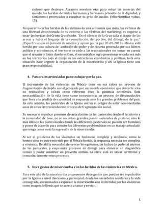 5
cinismo que destruye. Abramos nuestros ojos para mirar las miserias del
mundo, las heridas de tantos hermanos y hermanas privados de la dignidad, y
sintámonos provocados a escuchar su grito de auxilio. (Misericordiae vultus,
15).
No querer tocar las heridas de las víctimas de una economía que mata, las víctimas de
una libertad desconectada de su entorno o las víctimas del marketing, es negarse a
tocar las heridas del Cristo Crucificado. “En el silencio de la Cruz calla el fragor de las
armas y habla el lenguaje de la reconciliación, del perdón, del diálogo, de la paz.”
(Papa Francisco en Jornada de oración y ayuno por la paz 07-09-2013). México está
herido por una cultura de ambición de poder y de riqueza generada por sus líderes
político y económicos, el territorio se cede a las trasnacionales sin tomar en cuenta
que el creador y único dueño es Dios, el narcotráfico logra posesionarse cada vez más
en los territorios bajo el cobijo de las estructuras económicas y políticas, toda esta
situación hace urgente la organización de la misericordia y ahí la Iglesia tiene una
gran responsabilidad.
4. Pastorales articuladas para trabajar por la paz.
El incremento de las violencias en México tiene en sus raíces un proceso de
fragmentación del tejido social generado por un modelo económico que descarta a los
no redituables y coloca como referente ético la ganancia económica. Esta
mercantilización de la vida tiene como consecuencia un proceso de desvinculación
que lleva a la pérdida de capacidad de respuesta ante los grandes problemas del país.
En este sentido, las pastorales de la Iglesia corren el peligro de estar desconectadas
unas de otras favoreciendo este proceso de fragmentación social.
Es necesario impulsar procesos de articulación de las pastorales desde el territorio y
la comunidad de base, no se necesitan grandes planes nacionales de pastoral, sino lo
más útil son los planes locales donde las diferentes pastorales se pueden ser humildes
y poner de acuerdo para atender las diferentes problemáticas en un trabajo articulado
que tenga como meta la expresión de la misericordia.
Al ser el problema de las violencias un fenómeno complejo y sistémico, como lo
hemos visto en este recorrido por el México herido, la respuesta necesita ser compleja
y sistémica. De ahí la necesidad de vencer los egoísmos, las luchas de poder al interior
de las pastorales, y emprender procesos de diálogo para elaborar un diagnóstico
común y poder construir un proyecto común. La clave está en situar territorial y
comunitariamente estos procesos.
5. Doce gestos de misericordia con los heridos de las violencias en México.
Para este año de la misericordia proponemos doce gestos que puedan ser impulsados
por la Iglesia a nivel diocesano y parroquial, desde los sacerdotes seculares y la vida
consagrada, encaminados a expresar la misericordia con los heridos por las violencias
como imagen del Jesús que se acerca a sanar y enviar.
 