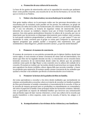 6
a. Promoción de una cultura de la escucha.
La base de los gestos de misericordia está en la capacidad de escucha que podamos
tener como pueblo creyente, una escucha de la voz de los hermanos y la voz de Dios
que se revela en su Palabra.
1. Visitar a los descartados y no escuchados por la sociedad.
Este gesto implica ubicar en la parroquia cuáles son las personas descartadas y no
escuchadas por la sociedad, como pueden ser los presos, los enfermos, un grupo de
migrantes, los niños de la calle, los homosexuales, los colonos de un barrio marginado,
etc. Y una vez ubicados, se trataría de organizar visitas de misericordia con la
intención de conocer su realidad y dejarse tocar por el Cristo Crucificado que ahí
aparece. Con estos gestos pretendemos fomentar la cultura de la escucha, por eso es
importante que las personas se dispongan internamente para realizar estas acciones,
la cual puede realizarse preguntándose ¿a dónde vamos? y ¿a qué vamos? Y una vez
terminado la visita, conviene que el grupo se reúna para compartir la experiencia,
algunas preguntas que pueden ayudar a recuperar esta experiencia son: ¿qué
sentimientos e ideas llegaron?, ¿dónde encontré a Jesús?, ¿a qué me siento llamado?
2. Promover el examen de conciencia.
El examen de conciencia es una práctica promovida por la Iglesia Católica desde hace
varios siglos, el cual consiste en tomar conciencia de cómo está mi interioridad y los
dones que Dios me ha regalado durante ese día. La vinculación con la creación inicia
teniendo conciencia de mi interioridad, donde están los afectos que me permiten
sentirme como parte de Algo Mayor y esta conexión crea la cultura del cuidado de la
creación. El examen se realizar por las noches donde la persona hace un repaso del día
para agradecer los dones recibidos, ubicar alguna falla que necesita remediar y hacer
un propósito para mejorarla. El examen ayuda a tomar conciencia de las actitudes que
ayudan a vincular o las actitudes que llevan a la desvinculación con el entorno.
3. Promover la lectura de la palabra de Dios en familia.
Así como aprendemos a escuchar a los otros desde realidades que normalmente no
estamos acostumbrados a escuchar, ahora se trataría de escuchar en familia la palabra
de Dios para fomentar el sentido comunitario y trascendental de la escucha. A Dios se
le escucha de manera personal pero se profundiza su entendimiento en comunidad y
ahí entra el papel de la familia como principal núcleo de formación cristiana. Además,
esto va generando un espacio de intimidad familiar que favorece una comunicación
más profunda capaz de tejer nuevas relaciones y crear una cultura de la escucha que
pueda trasmitirse a otros espacios, como son la escuela, el barrio, los amigos o el
trabajo.
b. Acompañamiento a las víctimas de las violencias y sus familiares.
 