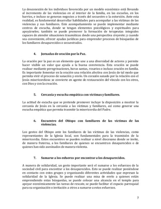 7
La desconexión de los individuos favorecida por un modelo económico está llevando
al incremento de las violencias en al interior de la familia, en las escuelas, en los
barrios, e incluso se generan negocios a través del secuestro o la extorsión. Ante esta
realidad, es fundamental desarrollar habilidades para acompañar a las víctimas de las
violencias y sus familiares. Este acompañamiento se puede implementar mediante
centros de escucha, donde se tengan elementos psicológicos y espirituales para
apoyárseles; también se puede promover la formación de terapeutas integrales
capaces de atender situaciones traumáticas desde una perspectiva creyente; y cuando
sea conveniente, ofrecer ayudas jurídicas para emprender procesos de búsquedas de
los familiares desaparecidos o secuestrados.
4. Jornadas de oración por la Paz.
La oración por la paz es un elemento que une a una diversidad de actores y permite
hacer visible un valor que ayuda a la buena convivencia. Esta oración se puede
realizar mediante peregrinaciones, horas santas, rosarios o incluso oración en familia.
Es importante fomentar en la oración una relación afectiva con Jesús de tal modo que
permita vivir el proceso de sanación y envío. Un corazón sanado por la relación con el
Jesús misericordioso se convierte en agente de restauración del vínculo con los otros,
con Dios y con la creación.
5. Cercanía y escucha empática con víctimas y familiares.
La actitud de escucha que se pretende promover incluye la disposición a mostrar la
cercanía de Jesús en la cercanía a las víctimas y familiares, así como generar una
escucha empática que permita trasmitir la misericordia del Padre.
6. Encuentro del Obispo con familiares de las víctimas de las
violencias.
Los gestos del Obispo ante los familiares de las víctimas de las violencias, como
representantes de la Iglesia local, son fundamentales para la trasmisión de la
misericordia. Estos encuentros se pueden realizar a nivel diocesano donde se invite,
de manera fraterna, a los familiares de quienes se encuentran desaparecidos o de
quienes han sido asesinados de manera violenta.
7. Sumarse a los esfuerzo por encontrar a los desaparecidos.
A manera de solidaridad, un gesto importante será el sumarse a los esfuerzos de la
sociedad civil para encontrar a los desaparecidos. Esto se puede realizar poniéndose
en contacto con estos grupos y organizando diferentes actividades que expresan la
solidaridad de la Iglesia. Se puede realizar una misa de envío a quienes están
emprendiendo estas búsquedas, se puede colocar una alcancía en el templo para
apoyar económicamente las tareas de rescate, se puede facilitar el espacio parroquial
para su organización o invitación a otros a sumarse a estos esfuerzos.
 