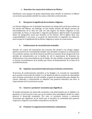 8
c. Atención a las causas de la violencia en México.
Finalmente, otros grupos de gestos importantes para atender la violencia en México
son acciones que puedan atender las causas culturales y estructurales.
8. Recuperar el significado de las fiestas religiosas.
Las fiestas religiosas son el principal mecanismo de integración social que existen en
los barrios del México, sin embargo, no han estado exentas del mismo proceso de
mercantilización de la vida. En cada vez más lugares las fiestas religiosas se han
convertido en ferias, en mercados o negocios particulares, deteriorando el principal
factor de integración social que tenemos en los barrios. Ahí la Iglesia tiene una
responsabilidad y una tarea, y un gesto de misericordia es organizar los esfuerzos
para recuperar el significado de las fiestas religiosas y actuar en consecuencia.
9. Celebraciones de reconciliación en familia.
Atender las causas del incremento del consumo del alcohol y las drogas implica
generar procesos de reconciliación familiar que permitan recuperar la comunicación
en su interior, porque uno de los factores que lleva al consumo de las drogas está en la
pérdida de comunicación con la familia, de ahí la importancia de fomentar las
celebraciones y los reconciliadores de la familia. En este sentido, un gesto importante
es formar reconciliadores de la familia que lleven al fortalecimiento de la base de la
sociedad mexicana.
10. Impulsar una pastoral educativa para la buena convivencia.
El proceso de modernización educativo se ha dirigido a la creación de capacidades
para acceder al mercado de trabajo y se ha dejado de lado la creación de capacidades
para la buena convivencia. En este sentido, un gesto de misericordia para atender las
causas culturales y estructurales es impulsar una pastoral educativa que lleve al
mejoramiento de la convivencia escolar.
11. Conocer y promover economías que dignifican.
El modelo dominante de desarrollo económico está determinado por la utilidad y la
ganancia, el cual nos hace creer que ya no existen otros paradigmas desde los cuales
generar el desarrollo económico. Por esto, es necesario conocer y promover
economías que dignifican, de tal modo que se incentive la creatividad para generar
empresas o negocios con sentido comunitario y territorial.
12. Promover la organización territorial y comunitaria.
 