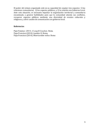 9
El poder del crimen organizado está en su capacidad de cooptar tres espacios: 1) las
relaciones comunitarias, 2) los espacios públicos, y 3) la relación con Gobierno Local.
Ante esta situación, es necesario impulsar la organización territorial y comunitaria
encaminada a generar habilidades para que la comunidad atienda sus conflictos,
recuperar espacios públicos mediante una diversidad de eventos culturales y
religiosos, y abrir canales de comunicación con gobierno local.
Referencias
Papa Francisco (2013). Evangelli Gaudium. Roma.
Papa Francisco (2014). Laudato Sí. Roma.
Papa Francisco (2014). Misericordiae vultus. Roma
 