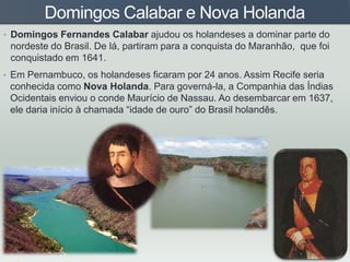 Domingos Calabar e Nova Holanda
• Domingos Fernandes Calabar ajudou os holandeses a dominar parte do
nordeste do Brasil. De lá, partiram para a conquista do Maranhão, que foi
conquistado em 1641.
• Em Pernambuco, os holandeses ficaram por 24 anos. Assim Recife seria
conhecida como Nova Holanda. Para governá-la, a Companhia das Índias
Ocidentais enviou o conde Maurício de Nassau. Ao desembarcar em 1637,
ele daria início à chamada “idade de ouro” do Brasil holandês.
 