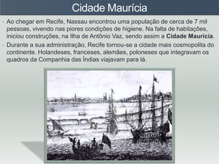 Cidade Maurícia
• Ao chegar em Recife, Nassau encontrou uma população de cerca de 7 mil
pessoas, vivendo nas piores condições de higiene. Na falta de habitações,
iniciou construções, na Ilha de Antônio Vaz, sendo assim a Cidade Maurícia.
• Durante a sua administração, Recife tornou-se a cidade mais cosmopolita do
continente. Holandeses, franceses, alemães, poloneses que integravam os
quadros da Companhia das Índias viajavam para lá.
 