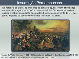 Insurreição Pernambucana
• No nordeste do Brasil, os engenhos de cana-de-açúcar viviam dificuldades
num ano de pragas e seca, a Companhia das Índia Ocidentais vendo isto
passou a cobrar a liquidação das dívidas. Levando o surgimento da I.P., que
gerou à quebra do domínio neerlandês (holandês) no Brasil.
Pintura de Victor Meireles (1831-1903) retratando as Batalha dos Guararapes,(1648-49)
vencidas pelos luso-brasileiros da insurreição pernambucana.
 