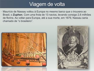 Viagem de volta
• Maurício de Nassau voltou à Europa no mesmo barco que o trouxera ao
Brasil, o Zuphen. Com uma frota de 13 navios, levando consigo 2,6 milhões
de florins. Ao voltar para Europa, até a sua morte, em 1679, Nassau seria
chamado de “o brasileiro”.
 