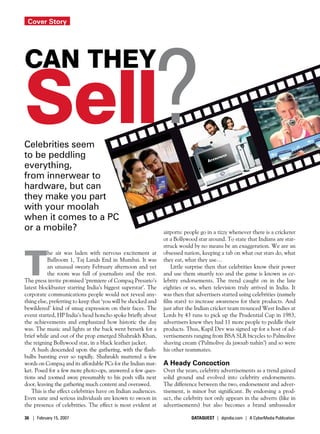 Cover Story




Sell?
Can They


Celebrities seem
to be peddling
everything,
from innerwear to
hardware, but can
they make you part
with your moolah
when it comes to a PC
or a mobile?                                                   airports: people go in a tizzy whenever there is a cricketer
                                                               or a Bollywood star around. To state that Indians are star-




T
                                                               struck would by no means be an exaggeration. We are an
           he air was laden with nervous excitement at         obsessed nation, keeping a tab on what our stars do, what
           Ballroom 1, Taj Lands End in Mumbai. It was         they eat, what they use…
           an unusual sweaty February afternoon and yet            Little surprise then that celebrities know their power
           the room was full of journalists and the rest.      and use them smartly too and the game is known as ce-
The press invite promised ‘premiere of Compaq Presario’s       lebrity endorsements. The trend caught on in the late
latest blockbuster starring India’s biggest superstar’. The    eighties or so, when television truly arrived in India. It
corporate communications people would not reveal any-          was then that advertisers started using celebrities (namely
thing else, preferring to keep that ‘you will be shocked and   film stars) to increase awareness for their products. And
bewildered’ kind of smug expression on their faces. The        just after the Indian cricket team trounced West Indies at
event started, HP India’s head honcho spoke briefly about      Lords by 43 runs to pick up the Prudential Cup in 1983,
the achievements and emphasized how historic the day           advertisers knew they had 11 more people to peddle their
was. The music and lights at the back went berserk for a       products. Thus, Kapil Dev was signed up for a host of ad-
brief while and out of the prop emerged Shahrukh Khan,         vertisements ranging from BSA SLR bicycles to Palmolive
the reigning Bollywood star, in a black leather jacket.        shaving cream (‘Palmolive da jawaab nahin’) and so were
   A hush descended upon the gathering, with the flash-        his other teammates.
bulbs bursting ever so rapidly. Shahrukh muttered a few
words on Compaq and its affordable PCs for the Indian mar-     A Heady Concoction
ket. Posed for a few more photo-ops, answered a few ques-      Over the years, celebrity advertisements as a trend gained
tions and zoomed away presumably to his posh villa next        solid ground and evolved into celebrity endorsements.
door, leaving the gathering much content and overawed.         The difference between the two, endorsement and adver-
   This is the effect celebrities have on Indian audiences.    tisement, is minor but significant. By endorsing a prod-
Even sane and serious individuals are known to swoon in        uct, the celebrity not only appears in the adverts (like in
the presence of celebrities. The effect is most evident at     advertisements) but also becomes a brand ambassador

36 | February 15, 2007                                                     DATAQUEST | dqindia.com | A CyberMedia Publication
 