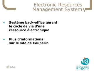 Electronic Resources
                      Management System

•        Système back-office gérant
         le cycle de vie d'une
         ressource électronique

•        Plus d'informations
         sur le site de Couperin




    43   26/01/11
 