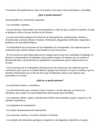 *La patente sólo podrá hacerse valer en los países en los que se haya presentado y concedido.

                                      ¿Qué se puede patentar?

Son patentables las invenciones siguientes:

· Las variedades vegetales.

· Las invenciones relacionadas con microorganismos, como las que se realicen usándolos; las que
se apliquen a ellos o las que resulten en los mismos.

· Los procesos biotecnológicos de obtención de farmoquímicos, medicamentos, bebidas y
alimentos para consumo animal o humano, fertilizantes, plaguicidas, herbicidas, fungicidas o
productos con actividad biológica.

· La titularidad de las invenciones de los trabajadores le corresponden a las empresas que los
contrataron para realizar trabajos relacionados con las invenciones.

· Si la invención no está relacionada con los trabajos para los que fue contratado el empleado, la
patente le correspondería al trabajador, quien podría otorgar a la empresa que lo contrató el
derecho del tanto o de preferencia en igualdad de circunstancias, para la adquisición de su
invento.

· Las invenciones de los trabajadores pertenecen por ley pertenecen a las empresas que los
contrataron, por lo que en el contrato laboral, agregan una cláusula en la que se establece que los
derechos intelectuales que se deriven de lo que el trabajador realice en la empresa sean
concedidos a la misma.

                                    ¿Qué no se puede patentar?

· Los principios teóricos o científicos.

· Los descubrimientos que consistan en dar a conocer o revelar algo que ya exista en la
naturaleza, aun cuando con anterioridad fuese desconocido para el hombre.

· Los esquemas, planes, reglas y métodos para realizar actos mentales, juegos o negocios y los
métodos matemáticos.

· Los programas de computación.

· Las formas de presentación de información.

· Las creaciones estéticas y las obras artísticas o literarias.

· Los métodos de tratamiento quirúrgico, terapéutico o de diagnóstico aplicables al cuerpo
 