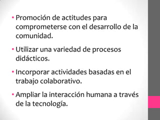 • Promoción de actitudes para
  comprometerse con el desarrollo de la
  comunidad.
• Utilizar una variedad de procesos
  didácticos.
• Incorporar actividades basadas en el
  trabajo colaborativo.
• Ampliar la interacción humana a través
  de la tecnología.
 