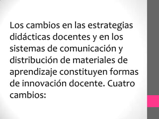 Los cambios en las estrategias
didácticas docentes y en los
sistemas de comunicación y
distribución de materiales de
aprendizaje constituyen formas
de innovación docente. Cuatro
cambios:
 
