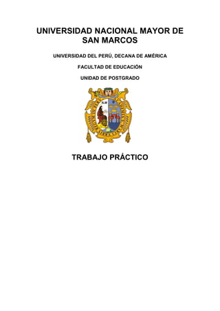 UNIVERSIDAD NACIONAL MAYOR DE
SAN MARCOS
UNIVERSIDAD DEL PERÚ, DECANA DE AMÉRICA
FACULTAD DE EDUCACIÓN
UNIDAD DE POSTGRADO

TRABAJO PRÁCTICO
PRESENTADO POR:
DIANA SUAREZ RUA

DOCENTE:
DR. MANUEL PUMA

LIMA – PERÚ
2013

 