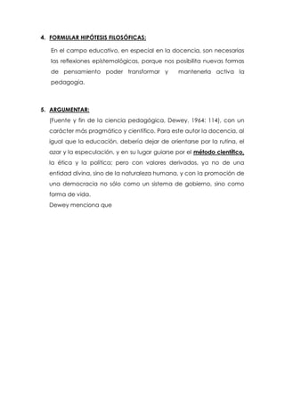 4. FORMULAR HIPÓTESIS FILOSÓFICAS:
En el campo educativo, en especial en la docencia, son necesarias
las reflexiones epistemológicas, porque nos posibilita nuevas formas
de pensamiento poder transformar y

mantenerla activa la

pedagogía.

5. ARGUMENTAR:
(Fuente y fin de la ciencia pedagógica, Dewey, 1964: 114), con un
carácter más pragmático y científico. Para este autor la docencia, al
igual que la educación, debería dejar de orientarse por la rutina, el
azar y la especulación, y en su lugar guiarse por el método científico,
la ética y la política; pero con valores derivados, ya no de una
entidad divina, sino de la naturaleza humana, y con la promoción de
una democracia no sólo como un sistema de gobierno, sino como
forma de vida.
Dewey menciona que

 