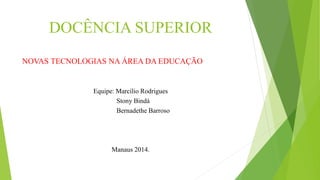 DOCÊNCIA SUPERIOR 
NOVAS TECNOLOGIAS NA ÁREA DA EDUCAÇÃO 
Equipe: Marcílio Rodrigues 
Stony Bindá 
Bernadethe Barroso 
Manaus 2014. 
 