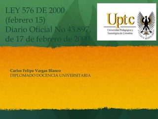 Carlos Felipe Vargas Blanco
DIPLOMADO DOCENCIA UNIVERSITARIA
LEY 576 DE 2000
(febrero 15)
Diario Oficial No 43.897,
de 17 de febrero de 2000
 