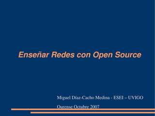 Enseñar Redes con Open Source 




         Miguel Díaz­Cacho Medina ­ ESEI – UVIGO
         Ourense Octubre 2007