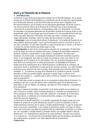 Kant y la Filosofía de la Historia
1 . Introducción
La Historia es una de las preocupaciones centrales de la filosofía kantiana. No se puede
olvidar que el filósofo de Konigsberg es considerado uno de los máximos representantes
de la Ilustración alemana, y que devoraba todas las noticias que le llegaban de la
Revolución francesa, que él recibió con un entusiasmo apasionado. De hecho, Kant es
uno de los primeros autores de la Historia de la Filosofía que se hace plenamente
consciente de su presente histórico. Al preguntarse ¿Qué es la Ilustración ? (o al tratar
de responder a la pregunta planteada por un periódico alemán de la época), Kant se está
preguntando ¿Qué es este tiempo que nos ha tocado vivir, este periodo histórico del que
somos una parte inherente? De hecho, en la obra que vamos a analizar aparecen
rasgos típicamente ilustrados, entre los cuales hay que subrayar al menos dos:
• Autonomía: como el mismo Kant afirma, la ilustración “es la salida del hombre de su
auto culpable minoría de edad”, con lo que la autonomía moral se convierte en uno de
sus fines esenciales. El individuo ilustrado es capaz de pensar por sí mismo, y de darse a
sí mismo las normas morales que deben regir su vida.
• Emancipación: es una de las consecuencias naturales de la autonomía. El individuo
ha de ser capaz de tomar sus propias decisiones, al margen de autoridades religiosas,
políticas, militares o intelectuales, lo que implica “emanciparle” de todas estas
instancias. En cierto modo, la concepción kantiana de la historia consistirá en pensar
cómo se van integrando estas ideas a lo largo de la historia, cómo estas ideas se van
desplegando en el acontecer de la vida humana. Por eso, la primera pregunta que se
hace Kant en la introducción se refiere precisamente a la finalidad de la historia.
Según una de las conclusiones de su filosofía práctica, la libertad de la voluntad y la
conciencia moral se manifiestan en cada una de las acciones morales. Así, cabe entender
la historia como narración de estas acciones. Kant entiende que la Historia tiene una
finalidad: “[…] al observar el juego de la libertad de la voluntad en grande, se puede
descubrir en ella una marcha regular; igual que se puede llegar a conocer en el
conjunto de la especie […] aquello que se ofrece confuso e irregular a la mirada de los
sujetos particulares”.
Así, el individuo común es incapaz de ver en su presente la dirección de la historia. Lo
paradójico del caso es que ésta parece estar construida a partir de la libertad de los
individuos, lo que no impide, sin embargo, que haya un “hilo conductor”, un propósito
de la naturaleza:
“Apenas si reparan los hombres en particular, ni el mismo pueblo en su conjunto, en
que, al buscar su sentido, según su propio propósito y a menudo en contraposición a
otros, persiguen sin darse cuenta, como hilo conductor, el propósito de la naturaleza,
que desconocen, y colaboran en su misma promoción, aunque, si les llegara a ser
conocida, poco les importaría.”
La historia no se puede planificar, ni es posible organizarla de ningún modo, pues los
hombres ni actúan de un modo plenamente instintivo (como los animales) ni de un
modo puramente racional, que se ajuste a un plan predeterminado. Lo que en el presente
parece una acción catastrófica, y nos empuja al pesimismo, puede, a la larga, revelarse
como una acción que consolida este propósito del que habla Kant. La historia se escribe,
así, con “necedad y vanidad infantil, a menudo incluso con maldad infantil y afán de
destrucción”. La “contradictoria marcha de las cosas humanas” desvela “un propósito
de la naturaleza”. Una historia de la humanidad implica que los hombres, procediendo
sin un plan propio, se ajusten a un “plan determinado de la naturaleza”.
Primera fase
 