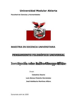 Universidad Modular Abierta
Facultad de Ciencias y Humanidades




MAESTRIA EN DOCENCIA UNIVERSITARIA


 PENSAMIENTO FILOSÓFICO UNIVERSAL




                          Grupo

                            Celestino Osorio

                   Luis Alonso Pulacho Hernández

                   José Adalberto Martínez Alfaro




Sonsonate abril de 2009
 