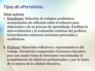 Tipos de ePortafolios.  Otros autores  Estudiante : Selección de trabajos académicos acompañados de reflexión sobre el esfuerzo para elaborarlos y de su proceso de aprendizaje. Facilitan la auto-evaluación y la evaluación continua del profesor. Generalmente contienen secciones personales y académicas.  b.  Profesor : Materiales reflexivos y representativos del trabajo. Permitirán comprender el proceso educativo para una mejor toma de decisiones encaminadas al cumplimiento de objetivos profesionales, y por lo tanto, de la mejora de la calidad educativa.  