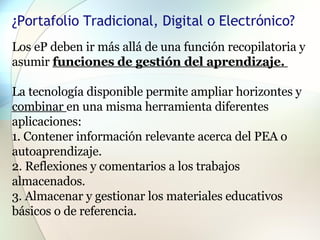 ¿Portafolio Tradicional, Digital o Electrónico? Los eP deben ir más allá de una función recopilatoria y asumir  funciones de gestión del aprendizaje.  La tecnología disponible permite ampliar horizontes y  combinar  en una misma herramienta diferentes aplicaciones: 1. Contener información relevante acerca del PEA o autoaprendizaje. 2. Reflexiones y comentarios a los trabajos almacenados. 3. Almacenar y gestionar los materiales educativos básicos o de referencia. 