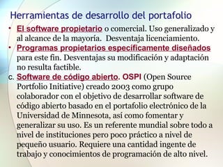 Herramientas de desarrollo del portafolio El software propietario   o comercial. Uso generalizado y al alcance de la mayoría.  Desventaja licenciamiento.  Programas propietarios específicamente diseñados   para este fin. Desventajas su modificación y adaptación no resulta factible.  c.  Software de código abierto . OSPI  (Open Source Portfolio Initiative) creado 2003 como grupo colaborador con el objetivo de desarrollar software de código abierto basado en el portafolio electrónico de la Universidad de Minnesota, así como fomentar y generalizar su uso. Es un referente mundial sobre todo a nivel de instituciones pero poco práctico a nivel de pequeño usuario. Requiere una cantidad ingente de trabajo y conocimientos de programación de alto nivel. 