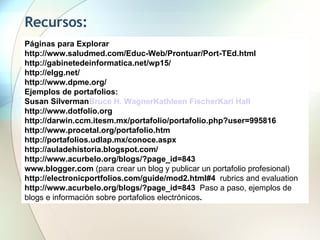 Recursos:  Páginas para Explorar http://www.saludmed.com/Educ-Web/Prontuar/Port-TEd.html  http://gabinetedeinformatica.net/wp15/ http://elgg.net/ http://www.dpme.org/ Ejemplos de portafolios:  Susan Silverman Bruce H. Wagner Kathleen Fischer Kari Hall http://www.dotfolio.org  http://darwin.ccm.itesm.mx/portafolio/portafolio.php?user=995816  http://www.procetal.org/portafolio.htm  http://portafolios.udlap.mx/conoce.aspx  http://auladehistoria.blogspot.com/  http://www.acurbelo.org/blogs/?page_id=843 www.blogger.com  (para crear un blog y publicar un portafolio profesional) http://electronicportfolios.com/guide/mod2.html#4  rubrics and evaluation http://www.acurbelo.org/blogs/?page_id=843  Paso a paso, ejemplos de blogs e información sobre portafolios electrónicos .  