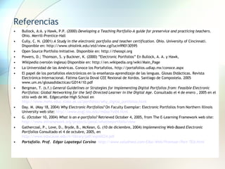Referencias Bullock, A:A. y Hawk, P.P. (2000)  Developing a Teaching Portfolio-A guide for preservice and practicing teachers . Ohio. Merrill-Prentice-Hall Cully, C. N. (2001)  A Study in the electronic portfolio and teacher certification . Ohio. University of Cincinnati. Disponible en: http://www.ohiolink.edu/etd/view.cgi?ucin990130595 Open Source Portfolio Initiative. Disponible en: http://theospi.org Powers, D.; Thomson, S. y Buckner, K. (2000) ”Electronic Portfolios” En Bullock, A. A. y Hawk, Wikipedia  (versión inglesa) Disponible en: http://en.wikipedia.org/wiki/Main_Page La Universidad de las Américas. Conoce los Portafolios .  http://portafolios.udlap.mx/conoce.aspx  El papel de los portafolios electrónicos en la enseñanza-aprendizaje de las lenguas. Glosas Didácticas. Revista Electrónica Internacional.   Fátima García Doval CEE Rexional de Xordos.  Santiago de Compostela. 2005  www.um.es/glosasdidacticas/GD14/10.pdf  Bergman, T. (s.f.)  General Guidelines or Strategies for Implementing Digital Portfolios from: Feasible Electronic Portfolios: Global Networking for the Self-Directed Learner in the Digital Age .  Consultado el 4 de enero , 2005 en el sitio web de Mt. Edgecumbe High School en  http://www.mehs.educ.state.ak.us/portfolios/why_digital_portfolios.html Day. M. (May 18, 2004)  Why Electronic Portfolios?  On Faculty Exemplar: Electronic Portfolios from Northern Illinois University web site:  http://www.engl.niu.edu/mday/fsi04.html G. (October 10, 2004)  What is an e-portfolio?  Retrieved October 4, 2005, from The E-Learning Framework web site:  http://www.elframework.org/projects/petal/whatiseportfolio/view Gathercoal, P., Love, D., Bryde, B., McKean, G. (10 de diciembre, 2004)  Implementing Web-Based Electronic Portfolios  Consultado el 4 de octubre, 2005, en  http://www.educause.edu/ir/library/pdf/eqm0224.pdf Portafolio. Prof.   Edgar Lopategui Corsino    http://www.saludmed.com/Educ-Web/Prontuar/Port-TEd.html   