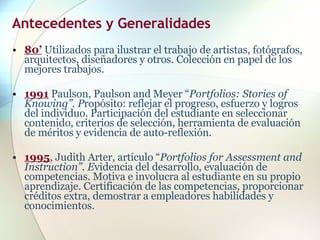 Antecedentes y Generalidades   80’  Utilizados para ilustrar el trabajo de artistas, fotógrafos, arquitectos, diseñadores y otros. Colección en papel de los mejores trabajos. 1991   Paulson, Paulson and Meyer “ Portfolios: Stories of Knowing”. P ropósito: reflejar el progreso, esfuerzo y logros del individuo. Participación del estudiante en seleccionar contenido, criterios de selección, herramienta de evaluación de méritos y evidencia de auto-reflexión. 1995 , Judith Arter, artículo “ Portfolios for Assessment and Instruction”. E videncia del desarrollo, evaluación de competencias. Motiva e involucra al estudiante en su propio aprendizaje. Certificación de las competencias, proporcionar créditos extra, demostrar a empleadores habilidades y conocimientos. 