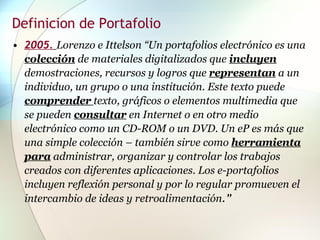 Definicion de Portafolio 2005.   Lorenzo e Ittelson “Un portafolios electrónico es una  colección   de materiales digitalizados que  incluyen  demostraciones, recursos y logros que  representan  a un individuo, un grupo o una institución. Este texto puede  comprender   texto, gráficos o elementos multimedia que se pueden  consultar  en Internet o en otro medio electrónico como un CD-ROM o un DVD. Un eP es más que una simple colección – también sirve como  herramienta para  administrar, organizar y controlar los trabajos creados con diferentes aplicaciones. Los e-portafolios incluyen reflexión personal y por lo regular promueven el intercambio de ideas y retroalimentación .”   