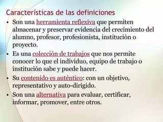 Son una  herramienta reflexiva  que permiten almacenar y preservar evidencia del crecimiento del alumno, profesor, profesionista, institución o proyecto.  Es una  colección de trabajos  que nos permite conocer lo que el individuo, equipo de trabajo o institución sabe y puede hacer.  Su  contenido es auténtico : con un objetivo, representativo y auto-dirigido.  Son una  alternativa  para evaluar, certificar, informar, promover, entre otros. Caracter í sticas de las definiciones 