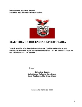 Universidad Modular Abierta
Facultad de Ciencias y Humanidades




MAESTRIA EN DOCENCIA UNIVERSITARIA

“Participación efectiva de los padres de familia en la educación
sistemática de sus hijos en dos secciones del CE Cas. Belén C/ Suncita
del Distrito 03-17 de Metalío “




                     Grupo

                            Celestino Osorio
                    Luis Alonso Pulacho Hernández
                    José Adalberto Martínez Alfaro




                        Sonsonate marzo de 2009




                                                                         1
 