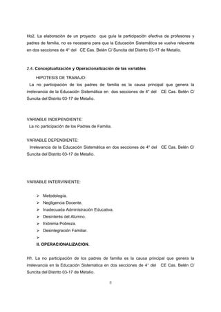 Ho2. La elaboración de un proyecto que guíe la participación efectiva de profesores y
padres de familia, no es necesaria para que la Educación Sistemática se vuelva relevante
en dos secciones de 4° del CE Cas. Belén C/ Suncita del Distrito 03-17 de Metalío.



2.4. Conceptualización y Operacionalización de las variables

     HIPOTESIS DE TRABAJO:
 La no participación de los padres de familia es la causa principal que genera la
irrelevancia de la Educación Sistemática en dos secciones de 4° del    CE Cas. Belén C/
Suncita del Distrito 03-17 de Metalío.




VARIABLE INDEPENDIENTE:
 La no participación de los Padres de Familia.


VARIABLE DEPENDIENTE:
 Irrelevancia de la Educación Sistemática en dos secciones de 4° del   CE Cas. Belén C/
Suncita del Distrito 03-17 de Metalío.




VARIABLE INTERVINIENTE:


      Metodología.
      Negligencia Docente.
      Inadecuada Administración Educativa.
      Desinterés del Alumno.
      Extrema Pobreza.
      Desintegración Familiar.
     
     II. OPERACIONALIZACION.


H1. La no participación de los padres de familia es la causa principal que genera la
irrelevancia en la Educación Sistemática en dos secciones de 4° del    CE Cas. Belén C/
Suncita del Distrito 03-17 de Metalío.

                                            8
 