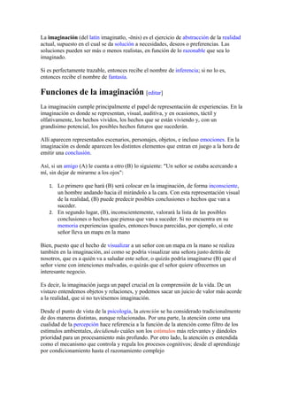 La imaginación (del latín imaginatĭo, -ōnis) es el ejercicio de abstracción de la realidad
actual, supuesto en el cual se da solución a necesidades, deseos o preferencias. Las
soluciones pueden ser más o menos realistas, en función de lo razonable que sea lo
imaginado.
Si es perfectamente trazable, entonces recibe el nombre de inferencia; si no lo es,
entonces recibe el nombre de fantasía.
Funciones de la imaginación [editar]
La imaginación cumple principalmente el papel de representación de experiencias. En la
imaginación es donde se representan, visual, auditiva, y en ocasiones, táctil y
olfativamente, los hechos vividos, los hechos que se están viviendo y, con un
grandísimo potencial, los posibles hechos futuros que sucederán.
Allí aparecen representados escenarios, personajes, objetos, e incluso emociones. En la
imaginación es donde aparecen los distintos elementos que entran en juego a la hora de
emitir una conclusión.
Así, si un amigo (A) le cuenta a otro (B) lo siguiente: "Un señor se estaba acercando a
mí, sin dejar de mirarme a los ojos":
1. Lo primero que hará (B) será colocar en la imaginación, de forma inconsciente,
un hombre andando hacia él mirándolo a la cara. Con esta representación visual
de la realidad, (B) puede predecir posibles conclusiones o hechos que van a
suceder.
2. En segundo lugar, (B), inconscientemente, valorará la lista de las posibles
conclusiones o hechos que piensa que van a suceder. Si no encuentra en su
memoria experiencias iguales, entonces busca parecidas, por ejemplo, si este
señor lleva un mapa en la mano
Bien, puesto que el hecho de visualizar a un señor con un mapa en la mano se realiza
también en la imaginación, así como se podría visualizar una señora justo detrás de
nosotros, que es a quién va a saludar este señor, o quizás podría imaginarse (B) que el
señor viene con intenciones malvadas, o quizás que el señor quiere ofrecernos un
interesante negocio.
Es decir, la imaginación juega un papel crucial en la comprensión de la vida. De un
vistazo entendemos objetos y relaciones, y podemos sacar un juicio de valor más acorde
a la realidad, que si no tuviésemos imaginación.
Desde el punto de vista de la psicología, la atención se ha considerado tradicionalmente
de dos maneras distintas, aunque relacionadas. Por una parte, la atención como una
cualidad de la percepción hace referencia a la función de la atención como filtro de los
estímulos ambientales, decidiendo cuáles son los estímulos más relevantes y dándoles
prioridad para un procesamiento más profundo. Por otro lado, la atención es entendida
como el mecanismo que controla y regula los procesos cognitivos; desde el aprendizaje
por condicionamiento hasta el razonamiento complejo
 