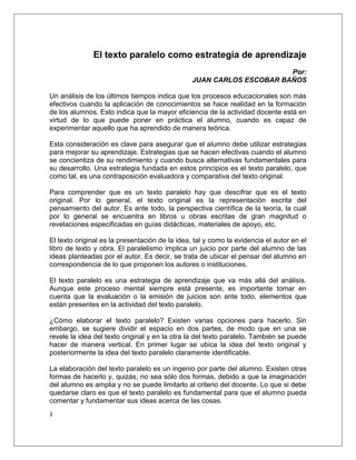 El texto paralelo como estrategia de aprendizaje
                                                                      Por:
                                                JUAN CARLOS ESCOBAR BAÑOS

Un análisis de los últimos tiempos indica que los procesos educacionales son más
efectivos cuando la aplicación de conocimientos se hace realidad en la formación
de los alumnos. Esto indica que la mayor eficiencia de la actividad docente está en
virtud de lo que puede poner en práctica el alumno, cuando es capaz de
experimentar aquello que ha aprendido de manera teórica.

Esta consideración es clave para asegurar que el alumno debe utilizar estrategias
para mejorar su aprendizaje. Estrategias que se hacen efectivas cuando el alumno
se concientiza de su rendimiento y cuando busca alternativas fundamentales para
su desarrollo. Una estrategia fundada en estos principios es el texto paralelo, que
como tal, es una contraposición evaluadora y comparativa del texto original.

Para comprender que es un texto paralelo hay que descifrar que es el texto
original. Por lo general, el texto original es la representación escrita del
pensamiento del autor. Es ante todo, la perspectiva científica de la teoría, la cual
por lo general se encuentra en libros u obras escritas de gran magnitud o
revelaciones especificadas en guías didácticas, materiales de apoyo, etc.

El texto original es la presentación de la idea, tal y como la evidencia el autor en el
libro de texto y obra. El paralelismo implica un juicio por parte del alumno de las
ideas planteadas por el autor. Es decir, se trata de ubicar el pensar del alumno en
correspondencia de lo que proponen los autores o instituciones.

El texto paralelo es una estrategia de aprendizaje que va más allá del análisis.
Aunque este proceso mental siempre está presente, es importante tomar en
cuenta que la evaluación o la emisión de juicios son ante todo, elementos que
están presentes en la actividad del texto paralelo.

¿Cómo elaborar el texto paralelo? Existen varias opciones para hacerlo. Sin
embargo, se sugiere dividir el espacio en dos partes, de modo que en una se
revele la idea del texto original y en la otra la del texto paralelo. También se puede
hacer de manera vertical. En primer lugar se ubica la idea del texto original y
posteriormente la idea del texto paralelo claramente identificable.

La elaboración del texto paralelo es un ingenio por parte del alumno. Existen otras
formas de hacerlo y, quizás, no sea sólo dos formas, debido a que la imaginación
del alumno es amplia y no se puede limitarlo al criterio del docente. Lo que si debe
quedarse claro es que el texto paralelo es fundamental para que el alumno pueda
comentar y fundamentar sus ideas acerca de las cosas.
1
 