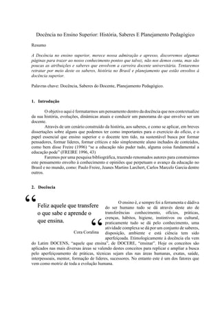 Docência no Ensino Superior: História, Saberes E Planejamento Pedagógico
Resumo
A Docência no ensino superior, merece nossa admiração e apresso, discorremos algumas
páginas para trazer ao nosso conhecimento pontos que talvez, não nos demos conta, mas são
poucas as atribuições e saberes que envolvem a carreira docente universitária. Tentaremos
retratar por meio deste os saberes, história no Brasil e planejamento que estão envoltos à
docência superior.
Palavras chave: Docência, Saberes do Docente, Planejamento Pedagógico.
1. Introdução
O objetivo aqui é formatarmos um pensamento dentro da docência que nos contextualize
da sua história, evoluções, dinâmicas atuais e conduzir um panorama do que envolve ser um
docente.
Através de um cenário construído da história, aos saberes, e como se aplicar, em breves
dissertações sobre alguns que podemos ter como importantes para o exercício do ofício, e o
papel essencial que ensino superior e o docente tem tido, na sustentável busca por formar
pensadores, formar líderes, formar críticos e não simplesmente aluno inchados de conteúdos,
como bem disse Freire (1996) “se a educação não puder tudo, alguma coisa fundamental a
educação pode” (FREIRE 1996, 43)
Faremos por uma pesquisa bibliográfica, trazendo renomados autores para construirmos
este pensamento envolto à conhecimento e opiniões que perpetuam o avanço da educação no
Brasil e no mundo, como: Paulo Freire, Jeanes Martins Larchert, Carlos Marcelo Garcia dentre
outros.
2. Docência
O ensino é, e sempre foi a ferramenta e dádiva
do ser humano tudo se dá através deste ato de
transferências conhecimento, ofícios, práticas,
crenças, hábitos, higiene, instintivos ou cultural,
praticamente tudo se dá pelo conhecimento, uma
atividade complexa se dá por um conjunto de saberes,
disposição, ambiente e está ciência tem sido
aperfeiçoada. Etimologicamente à docência ela vem
do Latim DOCENS, “aquele que ensina”, de DOCERE, “ensinar”. Hoje os conceitos são
aplicados nas mais diversas áreas se valendo destes conceitos para replicar e ampliar a busca
pelo aperfeiçoamento de práticas, técnicas sejam elas nas áreas humanas, exatas, saúde,
interpessoais, mentor, formação de líderes, sucessores. No entanto este é um dos fatores que
vem como motriz de toda a evolução humana.
Feliz aquele que transfere
o que sabe e aprende o
que ensina.
Cora Coralina
“
“
 
