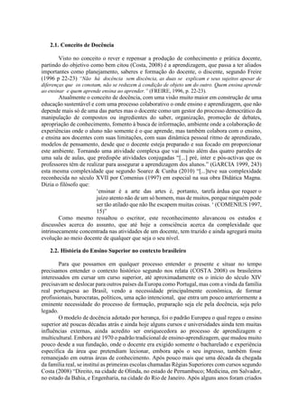 2.1. Conceito de Docência
Visto no conceito o rever e repensar a produção de conhecimento e prática docente,
partindo do objetivo como bem citou (Costa, 2008) é a aprendizagem, que passa a ter aliados
importantes como planejamento, saberes e formação do docente, o discente, segundo Freire
(1996 p 22-23) “Não há docência sem discência, as duas se explicam e seus sujeitos apesar de
diferenças que os conotam, não se reduzem à condição de objeto um do outro. Quem ensina aprende
ao ensinar e quem aprende ensina ao aprender.” (FREIRE, 1996, p. 22-23).
Atualmente o conceito de docência, com uma visão muito maior em construção de uma
educação sustentável e com uma processo colaborativo o onde ensino e aprendizagem, que não
depende mais só de uma das partes mas o docente como um gestor do processo democrático da
manipulação de compostos ou ingredientes do saber, organização, promoção de debates,
apropriação de conhecimento, fomento à busca de informação, ambiente onde a colaboração de
experiências onde o aluno não somente é o que aprende, mas também colabora com o ensino,
e ensina aos docentes com suas limitações, com suas dinâmica pessoal ritmo de aprendizado,
modelos de pensamento, desde que o docente esteja preparado e sua focado em proporcionar
este ambiente. Tornando uma atividade complexa que vai muito além das quatro paredes de
uma sala de aulas, que predispõe atividades conjugadas “[...] pré, inter e pós-activas que os
professores têm de realizar para assegurar a aprendizagem dos alunos.” (GARCIA 1999, 243)
esta mesma complexidade que segundo Soarez & Cunha (2010) “[...]teve sua complexidade
reconhecida no século XVII por Comenius (1997) em especial na sua obra Didática Magna.
Dizia o filósofo que:
‘ensinar é a arte das artes é, portanto, tarefa árdua que requer o
juízo atento não de um só homem, mas de muitos, porque ninguém pode
ser tão atilado que não lhe escapem muitas coisas. ‘ (COMENIUS 1997,
15)”
Como mesmo ressaltou o escritor, este reconhecimento alavancou os estudos e
discussões acerca do assunto, que até hoje a consciência acerca da complexidade que
intrinsecamente concentrada nas atividades de um docente, tem trazido e ainda agregará muita
evolução ao meio docente de qualquer que seja o seu nível.
2.2. História do Ensino Superior no contexto brasileiro
Para que possamos em qualquer processo entender o presente e situar no tempo
precisamos entender o contexto histórico segundo nos relata (COSTA 2008) os brasileiros
interessados em cursar um curso superior, até aproximadamente os o início do século XIV
precisavam se deslocar para outros países da Europa como Portugal, mas com a vinda da família
real portuguesa ao Brasil, vendo a necessidade principalmente econômica, de formar
profissionais, burocratas, políticos, uma ação intencional, que entra um pouco anteriormente a
eminente necessidade do processo de formação, preparação seja ele pela docência, seja pelo
legado.
O modelo de docência adotado por herança, foi o padrão Europeu o qual regeu o ensino
superior até poucas décadas atrás e ainda hoje alguns cursos e universidades ainda tem muitas
influências externas, ainda acredito ser enriquecedora ao processo de aprendizagem e
multicultural. Embora até 1970 o padrão tradicional de ensino-aprendizagem, que mudou muito
pouco desde a sua fundação, onde o docente era exigido somente o bacharelado e experiência
específica da área que pretendiam lecionar, embora após o seu ingresso, também fosse
remanejado em outras áreas de conhecimento. Após pouco mais que uma década da chegada
da família real, se instituí as primeiras escolas chamadas Régias Superiores com cursos segundo
Costa (2008) “Direito, na cidade de Olinda, no estado de Pernambuco; Medicina, em Salvador,
no estado da Bahia, e Engenharia, na cidade do Rio de Janeiro. Após alguns anos foram criados
 