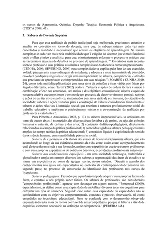 os cursos de Agronomia, Química, Desenho Técnico, Economia Política e Arquitetura.
(COSTA 2008, 43).
3. Saberes do Docente Superior
Para que esta realidade de padrão tradicional seja melhorada, precisamos entender e
ampliar os conceitos em torno do docente, para que, os saberes estejam cada vez mais
conectados a realidade e necessidade que cercam os objetivos de aprendizagem. Se tomam
complexas e cada vez mais pela multiplicidade que é exigido do docente que é multifuncional
onde o olhar clinico e analítico, para que, constantemente reformar o processo e práticas que
acrescentaram riquezas de detalhes no processo de aprendizagem. “’ Os estudos mais recentes
sobre o professor e suas práticas assumem a complexidade da docência como um pressuposto.’
(CUNHA, 2006; SEVERINO, 2006) essa complexidade se explica pelo fato de seu exercício,
voltado para garantir a aprendizagem do estudante, e não para a mera transmissão de conteúdo,
envolver condições singulares e exigir uma multiplicidade de saberes, competências e atitudes
que precisam ser apropriados e compreendidos em suas relações.” (SOARES e CUNHA 2010,
24), como toda multidisciplinaridade gera uma série de opiniões e ricas visões por óticas por
ângulos diferentes, como Tardif (2002) destaca: “saberes e ações de ordem técnica visando à
combinação eficaz dos conteúdos, dos meios e dos objetivos educacionais; saberes e ações de
natureza afetiva que aproximam o ensino de um processo de desenvolvimento pessoal; saberes
e ações de caráter ético e político, sintonizados com uma visão de ser humano, de cidadão e de
sociedade; saberes e ações voltados para a construção de valores considerados fundamentais;
saberes e ações relativos à interação social, que revelam a natureza profundamente social do
trabalho educativo e implicam o conhecimento mútuo e a co-construção da realidade por
professores e estudantes.”.
Para Pimenta e Anastasiou (2002, p. 13) os saberes imprescindíveis, se articulam em
torno de quatro eixos: 1) conteúdos das diversas áreas do saber e do ensino, ou seja, das ciências
humanas e naturais, da cultura e das artes; 2) conteúdos didático-pedagógicos, diretamente
relacionados ao campo da prática profissional; 3) conteúdos ligados a saberes pedagógicos mais
amplos do campo teórico da prática educacional; 4) conteúdos ligados à explicitação do sentido
da existência humana, com sensibilidade pessoal e social.
Saberes da experiência - Os alunos dos cursos de licenciatura possuem saberes, que vão
acumulando ao longo da sua existência, naturais de vida, como assim como o corpo docente no
qual ele teve durante toda a sua formação, assim como experiências que teve com os professores
e com suas próprias experiências do cotidiano docentes, experiências profissionais anteriores.
Saberes dos conhecimentos específicos - em uma sociedade tecnologia, multimídia e
globalizado e ampla em campos diversos dos saberes a segmentação das áreas de estudos e se
tornar um especialista ao ponto de agregar teorias, novos estudos. Discutir a questão dos
conhecimentos nos quais são especialistas no contexto da contemporaneidade constitui um
segundo passo no processo de construção da identidade dos professores nos cursos de
licenciatura.
Saberes pedagógicos. Fazendo que o profissional pode adquirir suas próprias formas de
fazer, e constrói o seu próprio saber futuro. Os saberes de professores, são considerados
"competências profissionais", aparece com destaque em alguns autores. “Perrenoud (2000),
especialmente, as define como uma capacidade de mobilizar diversos recursos cognitivos para
enfrentar um tipo de situações. Segundo esse autor, essa capacidade ou capacidades não se
confundiriam com os objetivos comportamentais, condutas e práticas observáveis, tal como
entendidos no tecnicismo educacional. Nem se confunde com o desempenho observado
enquanto indicador mais ou menos confiável de uma competência, porque aí faltaria a atividade
cognitiva, elemento necessário na definição de competência.” (PEREIRA s.d.)
 