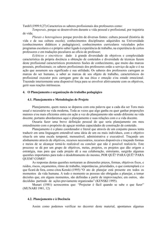Tardif (1999:9,27) Caracteriza os saberes profissionais dos professores como:
Temporais, porque se desenvolvem durante a vida pessoal e profissional, por trajetória
de vida;
Plurais e heterogêneos porque provêm de diversas fontes: cultura pessoal (história de
vida e de sua cultura escola); conhecimentos disciplinares adquiridos na Universidade
(conhecimentos didáticos e pedagógicos); conhecimentos curriculares veiculados pelos
programas escolares e o próprio saber ligado à experiência de trabalho, na experiência de certos
professores e em traduções peculiares ao ofício de professor;
Ecléticos e sincréticos dado à grande diversidade de objetivos e complexidade
característica da própria docência a obtenção de conteúdos e diversidade de técnicas fazem
deste profissional característicos promotores fusões de conhecimento, que muito das marcas
pessoais, profissionais; os saberes profissionais dos professores estão a serviço da ação e é na
ação que assumem seu significado e sua utilidade; Os saberes dos professores carregam as
marcas do ser humano, a saber as marcas de seu objeto de trabalho, característicos do
profissional executor pois carregam gene da sua ética e emoção e/ou estado emocional.
Trazendo interiormente uma disponível força para se envolver afetivamente com os objetivos,
gerir suas reações intrínsecas.
4. O Planejamento e organização do trabalho pedagógico
4.1. Planejamento e Metodologias de Projeto
Planejamento, quem nunca se deparou com esta palavra que a cada dia ser Tora mais
usual e necessário na vida moderna, Toda as vezes que algo ganha ou quer ganhar proporções
maiores e/ou mais eficientes entra em ação a vez do planejamento não sendo diferente na vida
docente, portanto abordaremos aqui o planejamento e suas relações com o a vida docente.
Ousaria fazer uma breve definição pessoal do que seria planejamento em meu
entendimento com o propósito de aguçar minhas capacidades de construção de conteúdo.
Planejamento é o plano coordenador e literal que através de um conjunto passos tenta
traduzir em uma linguagem entendível uma ideia de um ou mais indivíduos, com o objetivo
situa-la em uma escala temporal, mensurável, administrativa e executável. Traçando um
alinhamento através de objetivos, recursos necessários, recursos disponíveis e traçando formas
e meios de se alcançar torná-lo realizável ou concluir que não é possível realizá-lo. Este
processo se dá por um grupo de objetivos, metas, projetos, os projetos que dão origem a
estratégia, mas para que cada projeto dê a sua colaboração, entretanto, surgirão algumas
questões importantes para todo o desdobramento do mesmo, POR QUÊ? PARA QUÊ? PARA
QUEM? COMO?
As respostas destas questões nortearam as dimensões prazos, formas, objetivos fixos, e
ruídos, riscos, orçamentos, ritmo de trabalho, importâncias, prioridades, o que contemplará e o
que ficará de fora, como citou Kenski (1995) “O ato de planejar está presente em todos os
momentos da vida humana. A todo o momento as pessoas são obrigadas a planejar, a tomar
decisões que, em alguns momentos, são definidas a partir de improvisações; em outros, são
decididas partindo de ações previamente organizadas” (KENSKI 1995).
Munari (1981) acrescentou que: “Projectar é fácil quando se sabe o que fazer”
(MUNARI 1981, 12)
4.2. Planejamento e à Docência
Assim como podemos verificar no decorrer deste material, apontamos algumas
 