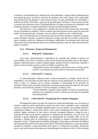 evoluções e peculiaridade que a docência tem sido submetida, e alguns saberes indispensáveis
para aquele que quer, ou atua no exercício da docência, entre estes saberes está a capacidade
deste profissional em planejar e deste processo fazer um auto alimentador de informação e
melhoria de prática. Pois bem, o processo de aprendizagem é diferente, e deve passar por todo
o conceito que trouxemos acima. O planejamento deve instigar ao processo de simulação, teste
de prática, pesquisa e estudos preliminares, aperfeiçoamento de práticas futuras.
Este processo é auto completável a medida que desenvolvido afinco pelo interessado
em ser o formador de conteúdo. Todos os saberes que mencionamos acima, aqui são como uma
espécie de ferramentas que o docente, com seu esforço e objetivos fixo e estabelecidos.
Este é formalizado por um documento que tem diversos formatos, tamanhos ou lógica,
porém formaliza o projeto, constaram tempo de execução, métodos de execução, materiais de
apoio, métodos avaliativos, dinâmica de atividades, subdivisões. Isto abrange muito além que
uma sala de aula um período de aula ou um conteúdo específico, mas sim, parte de um processo
amplo e evolutivo.
4.2.1. Momentos / Etapas do Planejamento
4.2.1.1. POR QUÊ? / Diagnóstico
Aqui serão contextualizados a importância do conteúdo para alinhar as práticas da
universidade, as do curso e os alunos, assim como consciências de porque antes e não depois,
porque é importante para o contexto daquele grupo, ajudará inclusive a selecionar conteúdo e
demais, nível do ensino e pontos a serem avaliados. Larchert (p. 60)
“Diagnóstico sincero da realidade concreta dos alunos. Estudo real da
escola e a sua relação com todo contexto social que está inserida.”
4.2.1.2. PARA QUÊ? / Contexto
A contextualização e objetivos reais a serem transmitidos e avaliados, saíram lista de
importância e sua relevância no todo tanto do contexto social, profissional, ao contexto que se
inseri o aluno. As relações com os demais conteúdos e continuidade do no processo de
formação. Sendo assim, trazendo diretamente escopo para organização de temporal, relevância
de temas, priorização de conteúdo e nível de avaliação. Larchert (p. 60)
“Vamos relembrar a unidade 2 deste módulo: os alunos e os professores
possuem uma experiência social e cultural que não pode ser ignorada
pelo planejamento.”
4.2.1.3. PARA QUEM? / Organização Do Trabalho Pedagógico
Principalmente depois de todo este avanço no estudo-aprendizagem, este sim passou a
assumir o papel de maior significância, aquele que será o alvo a aprender o que se pretende
ensinar, é o que precisa ser estudado cuidadosamente, em seu contexto, área, período, histórico,
experiências obtidas e vividas pelos alunos, assim como metodologia de ensino vivida até o
período, ligados realmente de que forma o docente conseguirá alcançar e atingi-lo com o
conteúdo da forma como pensou e planejou no ambiente que identificou, isto por vezes será
diferente e gerará adaptações significativa ao planejamento de conteúdo, além de ser um
constante e Infindo poço de informações para progredir os demais conteúdos posteriores.
Segundo Larchert: “Organização do trabalho pedagógico. Nesta etapa os elementos da Didática
são sistematizados através de escolhas intencionais. Definição de objetivos a serem alcançados,
escolha de conteúdos a serem aprendidos pelos alunos e a seleção das atividades, técnicas de
ensino, que serão desenvolvidas para que a aprendizagem dos alunos se efetive. Esse momento
 