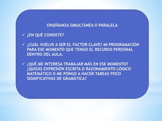 ENSEÑANZA SIMULTÁNEA O PARALELA
 ¿EN QUÉ CONSISTE?
 ¿CUÁL VUELVE A SER EL FACTOR CLAVE? MI PROGRAMACIÓN
PARA ESE MOMENTO QUE TENGO EL RECURSO PERSONAL
DENTRO DEL AULA.
 ¿QUÉ ME INTERESA TRABAJAR MÁS EN ESE MOMENTO?
¿QUIZÁS EXPRESIÓN ESCRITA O RAZONAMIENTO LÓGICO
MATEMÁTICO O ME PONGO A HACER TAREAS POCO
SIGNIFICATIVAS DE GRAMÁTICA?
 