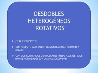 DESDOBLES
HETEROGÉNEOS
ROTATIVOS
 ¿EN QUÉ CONSISTEN?
 ¿QUÉ NECESITO PARA PODER LLEVARLO A CABO? HORARIO Y
ESPACIO
 ¿CON QUÉ CONTENIDOS CURRICULARES PUEDE HACERSE? ¿QUÉ
TIPO DE ACTIVIDADES SON LAS MÁS ADECUADAS?
 