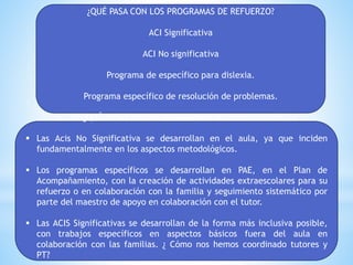 ¿QUÉ PASA CON LOS PROGRAMAS DE REFUERZO?
ACI Significativa
ACI No significativa
Programa de específico para dislexia.
Programa específico de resolución de problemas.
¿QUÉ PASA CON LOS PROGRAMAS DE REFUERZO?
 Las Acis No Significativa se desarrollan en el aula, ya que inciden
fundamentalmente en los aspectos metodológicos.
 Los programas específicos se desarrollan en PAE, en el Plan de
Acompañamiento, con la creación de actividades extraescolares para su
refuerzo o en colaboración con la familia y seguimiento sistemático por
parte del maestro de apoyo en colaboración con el tutor.
 Las ACIS Significativas se desarrollan de la forma más inclusiva posible,
con trabajos específicos en aspectos básicos fuera del aula en
colaboración con las familias. ¿ Cómo nos hemos coordinado tutores y
PT?
 
