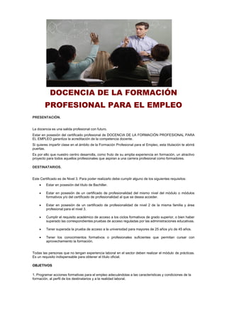 DOCENCIA DE LA FORMACIÓN
PROFESIONAL PARA EL EMPLEO
PRESENTACIÓN.
La docencia es una salida profesional con futuro.
Estar en posesión del certificado profesional de DOCENCIA DE LA FORMACIÓN PROFESIONAL PARA
EL EMPLEO garantiza la acreditación de la competencia docente.
Si quieres impartir clase en el ámbito de la Formación Profesional para el Empleo, esta titulación te abrirá
puertas.
Es por ello que nuestro centro desarrolla, como fruto de su amplia experiencia en formación, un atractivo
proyecto para todos aquellos profesionales que aspiran a una carrera profesional como formadores.
DESTINATARIOS.
Este Certificado es de Nivel 3. Para poder realizarlo debe cumplir alguno de los siguientes requisitos:
 Estar en posesión del título de Bachiller.
 Estar en posesión de un certificado de profesionalidad del mismo nivel del módulo o módulos
formativos y/o del certificado de profesionalidad al que se desea acceder.
 Estar en posesión de un certificado de profesionalidad de nivel 2 de la misma familia y área
profesional para el nivel 3.
 Cumplir el requisito académico de acceso a los ciclos formativos de grado superior, o bien haber
superado las correspondientes pruebas de acceso reguladas por las administraciones educativas.
 Tener superada la prueba de acceso a la universidad para mayores de 25 años y/o de 45 años.
 Tener los conocimientos formativos o profesionales suficientes que permitan cursar con
aprovechamiento la formación.
Todas las personas que no tengan experiencia laboral en el sector deben realizar el módulo de prácticas.
Es un requisito indispensable para obtener el título oficial.
OBJETIVOS
1. Programar acciones formativas para el empleo adecuándolas a las características y condiciones de la
formación, al perfil de los destinatarios y a la realidad laboral.
 