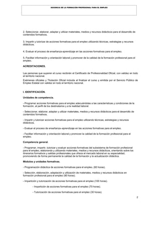 2
DOCENCIA DE LA FORMACIÓN PROFESIONAL PARA EL EMPLEO
2. Seleccionar, elaborar, adaptar y utilizar materiales, medios y recursos didácticos para el desarrollo de
contenidos formativos.
3. Impartir y tutorizar de acciones formativas para el empleo utilizando técnicas, estrategias y recursos
didácticos.
4. Evaluar el proceso de enseñanza-aprendizaje en las acciones formativas para el empleo.
5. Facilitar información y orientación laboral y promover de la calidad de la formación profesional para el
empleo.
ACREDITACIONES.
Las personas que superen el curso recibirán el Certificado de Profesionalidad Oficial, con validez en todo
el territorio nacional.
Exámenes oficiales y Titulación Oficial incluida al finalizar el curso y emitida por el Servicio Público de
Empleo Estatal con validez en todo el territorio nacional.
I. IDENTIFICACIÓN.
Unidades de competencia.
- Programar acciones formativas para el empleo adecuándolas a las características y condiciones de la
formación, al perfil de los destinatarios y a la realidad laboral.
- Seleccionar, elaborar, adaptar y utilizar materiales, medios y recursos didácticos para el desarrollo de
contenidos formativos.
- Impartir y tutorizar acciones formativas para el empleo utilizando técnicas, estrategias y recursos
didácticos.
- Evaluar el proceso de enseñanza–aprendizaje en las acciones formativas para el empleo.
- Facilitar información y orientación laboral y promover la calidad de la formación profesional para el
empleo.
Competencia general.
- Programar, impartir, tutorizar y evaluar acciones formativas del subsistema de formación profesional
para el empleo, elaborando y utilizando materiales, medios y recursos didácticos, orientando sobre los
itinerarios formativos y salidas profesionales que ofrece el mercado laboral en su especialidad,
promoviendo de forma permanente la calidad de la formación y la actualización didáctica.
Módulos y unidades formativas.
- Programación didáctica de acciones formativas para el empleo. (60 horas).
- Selección, elaboración, adaptación y utilización de materiales, medios y recursos didácticos en
formación profesional para el empleo (90 horas).
- Impartición y tutorización de acciones formativas para el empleo (100 horas).
- Impartición de acciones formativas para el empleo (70 horas).
- Tutorización de acciones formativas para el empleo (30 horas).
 