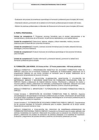 3
DOCENCIA DE LA FORMACIÓN PROFESIONAL PARA EL EMPLEO
- Evaluación del proceso de enseñanza–aprendizaje en formación profesional para el empleo (60 horas).
- Orientación laboral y promoción de la calidad en la formación profesional para el empleo (30 horas).
- Módulo de prácticas profesionales no laborales de Docencia en la formación para el empleo (40 horas).
II. PERFIL PROFESIONAL.
Unidad de competencia 1: Programar acciones formativas para el empleo adecuándolas a las
características y condiciones de la formación, al perfil de los destinatarios y a la realidad laboral.
Unidad de competencia 2: Seleccionar, elaborar, adaptar y utilizar materiales, medios y recursos
didácticos para el desarrollo de contenidos formativos.
Unidad de competencia 3: Impartir y tutorizar acciones formativas para el empleo utilizando técnicas,
estrategias y recursos didácticos.
Unidad de competencia 4: Evaluar el proceso de enseñanza-aprendizaje en las acciones formativas
para el empleo.
Unidad de competencia 5: Facilitar información y orientación laboral y promover la calidad de la
formación profesional para el empleo.
III. FORMACIÖN. (380 HORAS. 313 horas on-line – 27 horas presenciales – 40 horas prácticas)
MÓDULO FORMATIVO 1. PROGRAMACIÓN DIDÁCTICA DE ACCIONES FORMATIVAS PARA EL
EMPLEO. Estructura de la Formación Profesional. Certificados de Profesionalidad. Elaboración de la
programación didáctica de una acción formativa en formación para el empleo. Elaboración de la
programación temporalizada de la acción formativa.
MÓDULO FORMATIVO 2. SELECCIÓN, ELABORACIÓN, ADAPTACIÓN Y UTILIZACIÓN DE
MATERIALES, MEDIOS Y RECURSOS DIDÁCTICOS EN FORMACIÓN PROFESIONAL PARA EL
EMPLEO. Diseño y elaboración de material didáctico impreso. Planificación y utilización de medios y
recursos gráficos. Diseño y elaboración de materiales y presentaciones multimedia. Utilización de la web
como recurso didáctico. Utilización de la pizarra digital interactiva. Entorno virtual de aprendizaje.
MÓDULO FORMATIVO 3. IMPARTICIÓN Y TUTORIZACIÓN DE ACCIONES FORMATIVAS PARA EL
EMPLEO.
Unidad formativa 1. IMPARTICIÓN DE ACCIONES FORMATIVAS PARA EL EMPLEO. Aspectos
psicopedagógicos del aprendizaje en formación profesional para el empleo. Dinamización del aprendizaje
en el grupo según modalidad de impartición. Estrategias metodológicas en la formación profesional para el
empleo según modalidad de impartición.
Unidad formativa 2. TUTORIZACIÓN DE ACCIONES FORMATIVAS PARA EL EMPLEO. Características
de las acciones tutoriales en formación profesional para el empleo. Desarrollo de la acción tutorial.
Desarrollo de la acción tutorial en línea.
MÓDULO FORMATIVO 4. EVALUACIÓN DEL PROCESO DE ENSEÑANZA–APRENDIZAJE EN
FORMACIÓN PROFESIONAL PARA EL EMPLEO. Evaluación en formación para el empleo aplicada a las
distintas modalidades de impartición. Elaboración de pruebas para la evaluación de contenidos teóricos.
Diseño y elaboración de pruebas de evaluación de prácticas adaptadas a la modalidad de impartición.
Evaluación y seguimiento del proceso formativo conforme a la formación presencial y en línea.
 