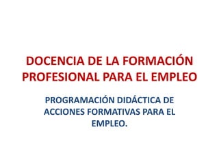 DOCENCIA DE LA FORMACIÓN
PROFESIONAL PARA EL EMPLEO
PROGRAMACIÓN DIDÁCTICA DE
ACCIONES FORMATIVAS PARA EL
EMPLEO.
 