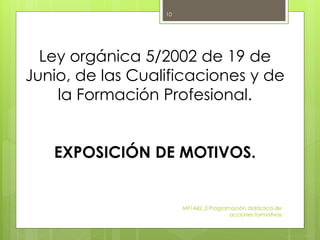 MF1442_3 Programación didáctica de
acciones formativas
10
Ley orgánica 5/2002 de 19 de
Junio, de las Cualificaciones y de
la Formación Profesional.
EXPOSICIÓN DE MOTIVOS.
 